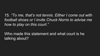 15. “To me, that’s not tennis. Either I come out with
football shoes or I invite Chuck Norris to advise me
how to play on this court.”
Who made this statement and what court is he
talking about?
 