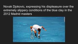 Novak Djokovic, expressing his displeasure over the
extremely slippery conditions of the blue clay in the
2012 Madrid masters
 
