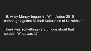16. Andy Murray began his Wimbledon 2015
campaign against Mikhail Kukushkin of Kazakhstan.
There was something very unique about that
contest. What was it?
 