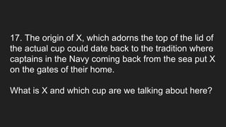 17. The origin of X, which adorns the top of the lid of
the actual cup could date back to the tradition where
captains in the Navy coming back from the sea put X
on the gates of their home.
What is X and which cup are we talking about here?
 