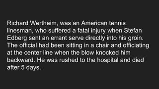 Richard Wertheim, was an American tennis
linesman, who suffered a fatal injury when Stefan
Edberg sent an errant serve directly into his groin.
The official had been sitting in a chair and officiating
at the center line when the blow knocked him
backward. He was rushed to the hospital and died
after 5 days.
 