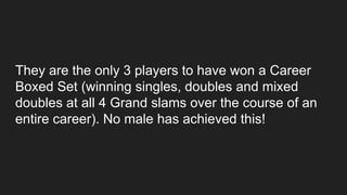They are the only 3 players to have won a Career
Boxed Set (winning singles, doubles and mixed
doubles at all 4 Grand slams over the course of an
entire career). No male has achieved this!
 