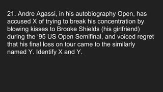 21. Andre Agassi, in his autobiography Open, has
accused X of trying to break his concentration by
blowing kisses to Brooke Shields (his girlfriend)
during the ‘95 US Open Semifinal, and voiced regret
that his final loss on tour came to the similarly
named Y. Identify X and Y.
 