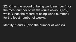 22. X has the record of being world number 1 for
the most number of weeks (quite obvious,no?)
while Y has the record of being world number 1
for the least number of weeks.
Identify X and Y (also the number of weeks)
 