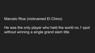 Marcelo Rios (nicknamed El Chino)
He was the only player who held the world no.1 spot
without winning a single grand slam title
 