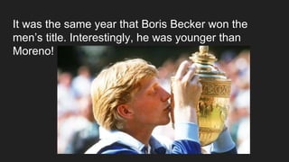 It was the same year that Boris Becker won the
men’s title. Interestingly, he was younger than
Moreno!
 