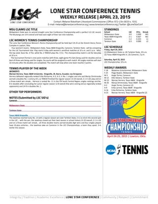 Integrity | Tradition | Academic Excellence | LONE STAR CONFERENCE | Community | Respect | Commitment
MSU CLAIMS LSC TITLE
Midwestern State won its second straight Lone Star Conference Championship with a perfect 3-0 LSC record.
The Mustangs are 14-6 overall and have won eight of their last nine matches.
LSC WOMEN’S TENNIS CHAMPIONSHIP
The Lone Star Conference Women’s Tennis Championship will be held April 24-25 at the Streich-Henry Tennis
Complex in Lawton, Okla.
	 Four women’s teams - Midwestern State, Texas A&M-Kingsville, Cameron, Tarleton State - will be competing
for the LSC Tournament title. Play starts Friday with women’s semifinal matches at 10 a.m. and 2 p.m. MSU,
the top seed, faces No. 4 TSU, while No. 2 TAMUK plays No. 3 CU. The championship match is set for Saturday
at 10 a.m.
The tournament format is nine-point matches with three, eight-game Pro Sets being used for doubles and six
best of three-sets being used for singles. Six courts will be assigned to each match. All singles matches will start
10 minutes after the doubles are completed. The match will stop when one team reaches 5 points.
TENNIS PLAYER OF THE WEEK
WOMEN’S
Mariaxi Herrera, Texas A&M University - Kingsville, JR, Ibarra, Ecuador, Los Arrayanes
Herrera defeated regionally-ranked Erika Richarme, 6-3, 6-3, in No. 1 singles and she and Marija Dimitrovska
earned a doubles No. 1 victory, 8-5, as TAMUK finished the regular season 13-10 overall, 2-1 in LSC play and on
a three-match win streak... Herrera is ranked No. 11 in the ITA South Central Region singles rankings and No.
8 in doubles after concluding her junior regular season 12-8 overall (five wins coming versus regionally-ranked
opponents) and 14-9 in doubles No. 1.
OTHER TOP PERFORMERS
NOTES (Submitted by LSC SID’s)
Cameron	
Midwestern State	
Tarleton State	
Texas A&M-Kingsville	
The Javelinas reached lucky No. 13 with a regular season win over Tarleton State, 5-4, to clinch the second spot
in the LSC... with the win, the Javelinas closed out their best season in school history 13-10 overall, 2-1 in LSC
and on a three-match win streak... all three doubles teams earned double digit wins and four singles players
have 10-plus victories... the Javelinas take on Cameron in the LSC Championships, a team they upset, 5-4,
earlier this season.
STANDINGS
School	 LSC	 CPct.	Streak
Midwestern State 	 3-0	 1.000	 W3
Texas A&M-Kingsville 	 2-1	 0.667	 W2
Cameron 	 1-2	 0.333	 L1
Tarleton State 	 0-3	 0.000	 L3
LSC SCHEDULE
Friday, April 24, 2015
(1) Midwestern State vs. (4) Tarleton State, 10 a.m.
(2) Texas A&M-Kingsville vs. (3) Cameron, 2 p.m.
Saturday, April 25, 2015
LSC Championship, 10 a.m.
WEEKLY AWARDS
F-18	 Madeline Schorlemmer, Midwestern State
F-25	 Paige Boykin, Midwestern State
M-5	 Angie Torres, Cameron
M-12	 Ellie Stevens, Tarleton State
M-19	 Mariaxi Herrera, Texas A&M - Kingsville
M-26	 Marija Dimitrovska, Texas A&M - Kingsville
A-2	 Angie Torres, Cameron (2)
A-9	 Erika Larrera, Texas A&M - Kingsville
A-16	 Erika Richarme, Tarleton State
A-23	 Mariaxi Herrera, Texas A&M - Kingsville (2)
LONE STAR CONFERENCE TENNIS
WEEKLY RELEASE | APRIL 23, 2015
Contact: Melanie Robotham | Assistant Commissioner | Office: 972-234-0033 x. 103 |
E-mail: melanie@lonestarconference.org | www.lonestarconference.org | Twitter: @LoneStarConf
April 24-25, 2015 | Lawton, Okla.
T E N N I S
 