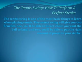 The Tennis Swing: How To Perform A Perfect Stroke  The tennis swing is one of the most basic things to learn when playing tennis. The correct swing will give you two benefits: one, you’ll be able to direct where you want the ball to land; and two, you’ll be able to put the right amount of power in your stroke.   