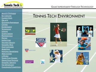GAME IMPROVEMENT THROUGH TECHNOLOGY

MISSION STATEMENT
BACKGROUND
CURRENT STATS
                         TENNIS TECH ENVIRONMENT
GROWTH
GOLFSMITH PARTNERSHIP
CENTERS
ENVIRONMENT
TECHNOLOGY
LESSONS
SAMPLE LESSON
PROFESSIONALS
PRICING
INSTRUCTORS
TEACHING QUALITY
TENNISTEC PROS
OUR CUSTOMERS
MARKETING
NATIONAL ADVERTISING
MERCHANDISE
G-WORLD
TENNIS CLUB OWNERS
GRAND SLAM PACKAGE
TENNISTEC GROWTH
THE OPPORTUNITY
CHALLENGES/COMPETITION
 
