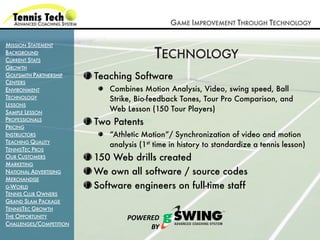 GAME IMPROVEMENT THROUGH TECHNOLOGY

MISSION STATEMENT
BACKGROUND
CURRENT STATS
                                         TECHNOLOGY
GROWTH
GOLFSMITH PARTNERSHIP    Teaching Software
CENTERS
ENVIRONMENT                 Combines Motion Analysis, Video, swing speed, Ball
TECHNOLOGY                  Strike, Bio-feedback Tones, Tour Pro Comparison, and
LESSONS
SAMPLE LESSON               Web Lesson (150 Tour Players)
PROFESSIONALS
PRICING
                         Two Patents
INSTRUCTORS                 “Athletic Motion”/ Synchronization of video and motion
TEACHING QUALITY
                            analysis (1st time in history to standardize a tennis lesson)
TENNISTEC PROS
OUR CUSTOMERS            150 Web drills created
MARKETING
NATIONAL ADVERTISING     We own all software / source codes
MERCHANDISE
G-WORLD                  Software engineers on full-time staff
TENNIS CLUB OWNERS
GRAND SLAM PACKAGE
TENNISTEC GROWTH
THE OPPORTUNITY                  !"#$%$&'
CHALLENGES/COMPETITION
                                      ()'
 