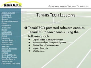 GAME IMPROVEMENT THROUGH TECHNOLOGY

MISSION STATEMENT
BACKGROUND
CURRENT STATS
                              TENNIS TECH LESSONS
GROWTH
GOLFSMITH PARTNERSHIP
CENTERS
ENVIRONMENT
TECHNOLOGY
LESSONS
                         TennisTEC’s patented software enables
SAMPLE LESSON
PROFESSIONALS
                         TennisTEC to teach tennis using the
PRICING
INSTRUCTORS
                         following tools
TEACHING QUALITY           Digital Video Computer System
TENNISTEC PROS             Motion Analysis Computer System
OUR CUSTOMERS
MARKETING
                           Biofeedback Reinforcement
NATIONAL ADVERTISING       Impact Analysis
MERCHANDISE                WebLessons
G-WORLD
TENNIS CLUB OWNERS
GRAND SLAM PACKAGE
TENNISTEC GROWTH
THE OPPORTUNITY
CHALLENGES/COMPETITION
 