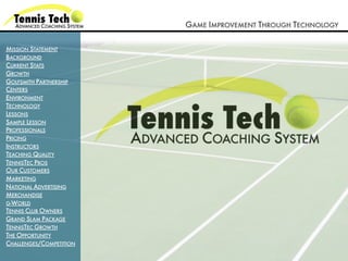 GAME IMPROVEMENT THROUGH TECHNOLOGY

MISSION STATEMENT
BACKGROUND
CURRENT STATS
GROWTH
GOLFSMITH PARTNERSHIP
CENTERS
ENVIRONMENT
TECHNOLOGY
LESSONS
SAMPLE LESSON
PROFESSIONALS
PRICING
INSTRUCTORS
TEACHING QUALITY
TENNISTEC PROS
OUR CUSTOMERS
MARKETING
NATIONAL ADVERTISING
MERCHANDISE
G-WORLD
TENNIS CLUB OWNERS
GRAND SLAM PACKAGE
TENNISTEC GROWTH
THE OPPORTUNITY
CHALLENGES/COMPETITION
 