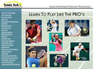 GAME IMPROVEMENT THROUGH TECHNOLOGY


                         LEARN TO PLAY LIKE THE PRO’S
MISSION STATEMENT
BACKGROUND
CURRENT STATS
GROWTH
GOLFSMITH PARTNERSHIP
CENTERS
ENVIRONMENT
TECHNOLOGY
LESSONS
SAMPLE LESSON
PROFESSIONALS
PRICING
INSTRUCTORS
TEACHING QUALITY
TENNISTEC PROS
OUR CUSTOMERS
MARKETING
NATIONAL ADVERTISING
MERCHANDISE
G-WORLD
TENNIS CLUB OWNERS
GRAND SLAM PACKAGE
TENNISTEC GROWTH
THE OPPORTUNITY
CHALLENGES/COMPETITION
 