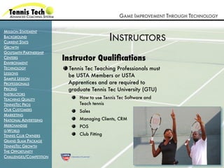 GAME IMPROVEMENT THROUGH TECHNOLOGY

MISSION STATEMENT
BACKGROUND
CURRENT STATS
                                             INSTRUCTORS
GROWTH
GOLFSMITH PARTNERSHIP
CENTERS
ENVIRONMENT
                         Instructor Qualiﬁcations
TECHNOLOGY                Tennis Tec Teaching Professionals must
LESSONS
                          be USTA Members or USTA
SAMPLE LESSON
PROFESSIONALS             Apprentices and are required to
PRICING                   graduate Tennis Tec University (GTU)
INSTRUCTORS
TEACHING QUALITY              How to use Tennis Tec Software and
TENNISTEC PROS                Teach tennis
OUR CUSTOMERS                 Sales
MARKETING
NATIONAL ADVERTISING          Managing Clients, CRM
MERCHANDISE                   POS
G-WORLD
TENNIS CLUB OWNERS            Club Fitting
GRAND SLAM PACKAGE
TENNISTEC GROWTH
THE OPPORTUNITY
CHALLENGES/COMPETITION
 