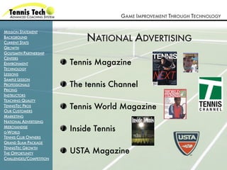 GAME IMPROVEMENT THROUGH TECHNOLOGY

MISSION STATEMENT
BACKGROUND
CURRENT STATS
                             NATIONAL ADVERTISING
GROWTH
GOLFSMITH PARTNERSHIP
CENTERS
ENVIRONMENT              Tennis Magazine
TECHNOLOGY
LESSONS
SAMPLE LESSON
PROFESSIONALS            The tennis Channel
PRICING
INSTRUCTORS
TEACHING QUALITY
TENNISTEC PROS
OUR CUSTOMERS
                         Tennis World Magazine
MARKETING
NATIONAL ADVERTISING
MERCHANDISE
G-WORLD
                         Inside Tennis
TENNIS CLUB OWNERS
GRAND SLAM PACKAGE

                         USTA Magazine
TENNISTEC GROWTH
THE OPPORTUNITY
CHALLENGES/COMPETITION
 