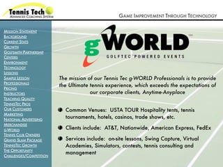 GAME IMPROVEMENT THROUGH TECHNOLOGY

MISSION STATEMENT
BACKGROUND
CURRENT STATS
GROWTH
GOLFSMITH PARTNERSHIP
CENTERS
ENVIRONMENT
TECHNOLOGY
LESSONS
SAMPLE LESSON            The mission of our Tennis Tec g-WORLD Professionals is to provide
PROFESSIONALS
                         the Ultimate tennis experience, which exceeds the expectations of
PRICING
INSTRUCTORS                           our corporate clients, Anytime-Anyplace
TEACHING QUALITY
TENNISTEC PROS
OUR CUSTOMERS              Common Venues: USTA TOUR Hospitality tents, tennis
MARKETING
NATIONAL ADVERTISING
                           tournaments, hotels, casinos, trade shows, etc.
MERCHANDISE
G-WORLD
                           Clients include: AT&T, Nationwide, American Express, FedEx
TENNIS CLUB OWNERS
GRAND SLAM PACKAGE         Services include: on-site lessons, Swing Capture, Virtual
TENNISTEC GROWTH           Academies, Simulators, contests, tennis consulting and
THE OPPORTUNITY
                           management
CHALLENGES/COMPETITION
 