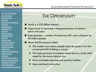 GAME IMPROVEMENT THROUGH TECHNOLOGY

MISSION STATEMENT
BACKGROUND
CURRENT STATS
                                       THE OPPORTUNITY
GROWTH
GOLFSMITH PARTNERSHIP
CENTERS                  Tennis is a $25 Billion Industry
ENVIRONMENT
TECHNOLOGY               Opportunity to dominate a fragmented piece of industry –
LESSONS                  tennis instruction
SAMPLE LESSON
PROFESSIONALS            Baby Boomers – number of Americans 50+ years will grow by
PRICING                  40 million people.
INSTRUCTORS
TEACHING QUALITY         Tennis 20/20 research stated
TENNISTEC PROS
OUR CUSTOMERS                The number one reason people enjoy the game is for that
MARKETING                    occasional thrill of hitting a winner.
NATIONAL ADVERTISING
MERCHANDISE                  The National tennis Foundation states that two of the chief
G-WORLD                      needs for the tennis industry are:
TENNIS CLUB OWNERS
GRAND SLAM PACKAGE           More and better learning and practice facilities
TENNISTEC GROWTH
THE OPPORTUNITY              Improved tennis instruction
CHALLENGES/COMPETITION
 