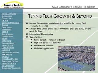 GAME IMPROVEMENT THROUGH TECHNOLOGY

MISSION STATEMENT
BACKGROUND
CURRENT STATS
                         TENNIS TECH GROWTH & BEYOND
GROWTH
GOLFSMITH PARTNERSHIP    Become the dominant tennis instruction brand in the country (and
CENTERS
                         eventually the world)
ENVIRONMENT
TECHNOLOGY               Estimated the United States has 35,000 tennis pro’s and 5,000 private
LESSONS                  tennis facilities.
SAMPLE LESSON            International Opportunities
PROFESSIONALS            Opportunities:
PRICING
                               tennis Schools – national and local
INSTRUCTORS
TEACHING QUALITY               High-tech advanced instruction
TENNISTEC PROS                 International locations
OUR CUSTOMERS                  Unlimited opportunities
MARKETING
NATIONAL ADVERTISING
MERCHANDISE
G-WORLD
TENNIS CLUB OWNERS
GRAND SLAM PACKAGE
TENNISTEC GROWTH
THE OPPORTUNITY
CHALLENGES/COMPETITION
 