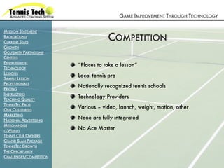 GAME IMPROVEMENT THROUGH TECHNOLOGY

MISSION STATEMENT
BACKGROUND
CURRENT STATS
                                     COMPETITION
GROWTH
GOLFSMITH PARTNERSHIP
CENTERS
ENVIRONMENT
                         “Places to take a lesson”
TECHNOLOGY
LESSONS
                         Local tennis pro
SAMPLE LESSON
PROFESSIONALS
PRICING
                         Nationally recognized tennis schools
INSTRUCTORS
TEACHING QUALITY
                         Technology Providers
TENNISTEC PROS
OUR CUSTOMERS
                         Various – video, launch, weight, motion, other
MARKETING
NATIONAL ADVERTISING
                         None are fully integrated
MERCHANDISE
G-WORLD
                         No Ace Master
TENNIS CLUB OWNERS
GRAND SLAM PACKAGE
TENNISTEC GROWTH
THE OPPORTUNITY
CHALLENGES/COMPETITION
 