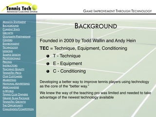GAME IMPROVEMENT THROUGH TECHNOLOGY

MISSION STATEMENT
BACKGROUND
CURRENT STATS
                                             BACKGROUND
GROWTH
GOLFSMITH PARTNERSHIP
CENTERS                  Founded in 2009 by Todd Wallin and Andy Hein
ENVIRONMENT
TECHNOLOGY               TEC = Technique, Equipment, Conditioning
LESSONS
SAMPLE LESSON
PROFESSIONALS
                                 T - Technique
PRICING
INSTRUCTORS
                                 E - Equipment
TEACHING QUALITY
TENNISTEC PROS                   C - Conditioning
OUR CUSTOMERS
MARKETING
NATIONAL ADVERTISING
                         Developing a better way to improve tennis players using technology
MERCHANDISE              as the core of the “better way.”
G-WORLD
TENNIS CLUB OWNERS       We knew the way of the teaching pro was limited and needed to take
GRAND SLAM PACKAGE       advantage of the newest technology available
TENNISTEC GROWTH
THE OPPORTUNITY
CHALLENGES/COMPETITION
 