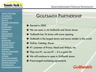 GAME IMPROVEMENT THROUGH TECHNOLOGY

MISSION STATEMENT
BACKGROUND
CURRENT STATS
                               GOLFSMITH PARTNERSHIP
GROWTH
GOLFSMITH PARTNERSHIP
CENTERS
                         Started in 2002
ENVIRONMENT
TECHNOLOGY
                         We are open in 54 Golfsmith and Tennis stores
LESSONS
SAMPLE LESSON            Golfsmith has 74 stores with more opening
PROFESSIONALS
PRICING                  Golfsmith is the largest tennis and tennis retailer in the world
INSTRUCTORS
TEACHING QUALITY         Online, Catalog, Stores
TENNISTEC PROS
OUR CUSTOMERS            #1 customer of Prince, Head and Wilson, etc.
MARKETING
NATIONAL ADVERTISING     They are #1, we are #1 – It is a great ﬁt!
MERCHANDISE
G-WORLD                  We will continue to open in Golfsmith stores
TENNIS CLUB OWNERS
GRAND SLAM PACKAGE       Prearranged marketing agreements
TENNISTEC GROWTH
THE OPPORTUNITY
CHALLENGES/COMPETITION
 