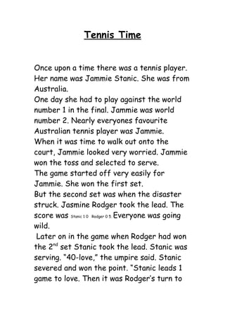 Tennis Time


Once upon a time there was a tennis player.
Her name was Jammie Stanic. She was from
Australia.
One day she had to play against the world
number 1 in the final. Jammie was world
number 2. Nearly everyones favourite
Australian tennis player was Jammie.
When it was time to walk out onto the
court, Jammie looked very worried. Jammie
won the toss and selected to serve.
The game started off very easily for
Jammie. She won the first set.
But the second set was when the disaster
struck. Jasmine Rodger took the lead. The
score was Stanic 1 0 Rodger 0 5. Everyone was going
wild.
 Later on in the game when Rodger had won
the 2nd set Stanic took the lead. Stanic was
serving. “40-love,” the umpire said. Stanic
severed and won the point. “Stanic leads 1
game to love. Then it was Rodger’s turn to
 