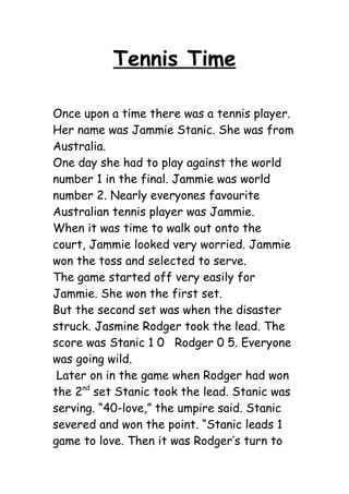 Tennis Time

Once upon a time there was a tennis player.
Her name was Jammie Stanic. She was from
Australia.
One day she had to play against the world
number 1 in the final. Jammie was world
number 2. Nearly everyones favourite
Australian tennis player was Jammie.
When it was time to walk out onto the
court, Jammie looked very worried. Jammie
won the toss and selected to serve.
The game started off very easily for
Jammie. She won the first set.
But the second set was when the disaster
struck. Jasmine Rodger took the lead. The
score was Stanic 1 0 Rodger 0 5. Everyone
was going wild.
 Later on in the game when Rodger had won
the 2nd set Stanic took the lead. Stanic was
serving. “40-love,” the umpire said. Stanic
severed and won the point. “Stanic leads 1
game to love. Then it was Rodger’s turn to
 