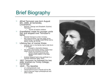 Brief Biography Alfred Tennyson was born August 6th, 1809, at Somersby, Lincolnshire: Parents: George and Elizabeth (Fytche) Tennyson. fourth of twelve children Grandfather made his younger uncle heir and skipped over Tennyson’s father Wanted George to enter ministry Not impoverished, but the sight of his uncle living in a castle made Alfred worry about money all his life Lifelong fear of mental illness several men in his family had a mild form of epilepsy thought a shameful disease. His father and brother Arthur made their cases worse by excessive drinking Father became paranoid and abusive and violent in the late 1820s brother Edward had to be confined in a mental institution after 1833 1827 Tennyson he followed his two older brothers to Trinity College, Cambridge 1829 - The Apostles an undergraduate club remainedTennyson's friends all his life met to discuss major philosophical and other issues 