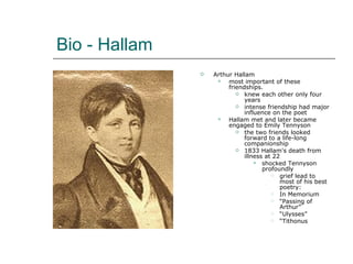 Bio - Hallam Arthur Hallam most important of these friendships. knew each other only four years intense friendship had major influence on the poet Hallam met and later became engaged to Emily Tennyson the two friends looked forward to a life-long companionship 1833 Hallam's death from illness at 22 shocked Tennyson profoundly grief lead to most of his best poetry: In Memorium “ Passing of Arthur” “ Ulysses” “ Tithonus 