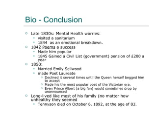 Bio - Conclusion Late 1830s: Mental Health worries: visited a sanitarium 1844  as an emotional breakdown. 1842  Poems  a success Made him popular 1845 Gained a Civil List (government) pension of £200 a year 1850: Married Emily Sellwood made Poet Laureate Declined it several times until the Queen herself begged him to accept Made his the most popular poet of the Victorian era. Even Prince Albert (a big fan) would sometimes drop by unannounced Long-lived like most of his family (no matter how unhealthy they seemed  Tennyson died on October 6, 1892, at the age of 83. 