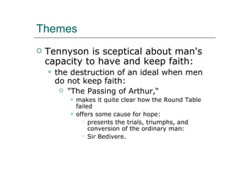 Themes Tennyson is sceptical about man's capacity to have and keep faith: the destruction of an ideal when men do not keep faith: "The Passing of Arthur,“ makes it quite clear how the Round Table failed offers some cause for hope: presents the trials, triumphs, and conversion of the ordinary man: Sir Bedivere. 