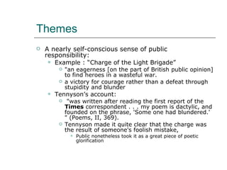 Themes A nearly self-conscious sense of public responsibility: Example : “Charge of the Light Brigade” "an eagerness [on the part of British public opinion] to find heroes in a wasteful war. a victory for courage rather than a defeat through stupidity and blunder Tennyson’s account: "was written after reading the first report of the  Times  correspondent . . . my poem is dactylic, and founded on the phrase, 'Some one had blundered.' " (Poems, II, 369).  Tennyson made it quite clear that the charge was the result of someone's foolish mistake,  Public nonetheless took it as a great piece of poetic glorification 