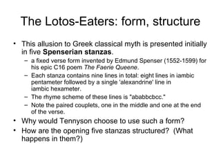 The Lotos-Eaters: form, structure
• This allusion to Greek classical myth is presented initially
  in five Spenserian stanzas.
   – a fixed verse form invented by Edmund Spenser (1552-1599) for
     his epic C16 poem The Faerie Queene.
   – Each stanza contains nine lines in total: eight lines in iambic
     pentameter followed by a single 'alexandrine' line in
     iambic hexameter.
   – The rhyme scheme of these lines is "ababbcbcc."
   – Note the paired couplets, one in the middle and one at the end
     of the verse.
• Why would Tennyson choose to use such a form?
• How are the opening five stanzas structured? (What
  happens in them?)
 