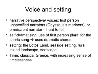 Voice and setting:
• narrative perspective/ voices: first person
  unspecified narrators (Odysseus’s mariners), or
  omniscient narrator – hard to tell
• self-dramatising, use of first person plural for the
  choric song  uses dramatic chorus
• setting: the Lotos Land, seaside setting, rural
  inland landscape, seascape
• Time: classical Greece, with increasing sense of
  timelessness
 