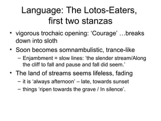 Language: The Lotos-Eaters,
         first two stanzas
• vigorous trochaic opening: ‘Courage’ …breaks
  down into sloth
• Soon becomes somnambulistic, trance-like
  – Enjambment = slow lines: ‘the slender stream/Along
    the cliff to fall and pause and fall did seem.’
• The land of streams seems lifeless, fading
  – it is ‘always afternoon’ – late, towards sunset
  – things ‘ripen towards the grave / In silence’.
 