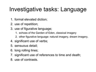 Investigative tasks: Language
1. formal elevated diction;
2. use of repetition;
3. use of figurative language;
     1. echoes of the Garden of Eden, classical imagery
     2. other figurative language: natural imagery, dream imagery,
4.   significant use of verbs;
5.   sensuous detail;
6.   long rolling lines;
7.   significant use of references to time and death;
8.   use of contrasts.
 