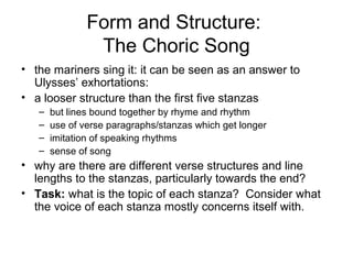 Form and Structure:
                The Choric Song
• the mariners sing it: it can be seen as an answer to
  Ulysses’ exhortations:
• a looser structure than the first five stanzas
   –   but lines bound together by rhyme and rhythm
   –   use of verse paragraphs/stanzas which get longer
   –   imitation of speaking rhythms
   –   sense of song
• why are there are different verse structures and line
  lengths to the stanzas, particularly towards the end?
• Task: what is the topic of each stanza? Consider what
  the voice of each stanza mostly concerns itself with.
 
