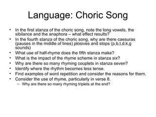Language: Choric Song
•   In the first stanza of the choric song, note the long vowels, the
    sibilance and the anaphora – what effect results?
•   In the fourth stanza of the choric song, why are there caesuras
    (pauses in the middle of lines) plosives and stops (p,b,t,d,k,g
    sounds)
•   What use of half-rhyme does the fifth stanza make?
•   What is the impact of the rhyme scheme in stanza six?
•   Why are there so many rhyming couplets in stanza seven?
•   Identify where the rhythm becomes less tense.
•   Find examples of word repetition and consider the reasons for them.
•   Consider the use of rhyme, particularly in verse 8.
    – Why are there so many rhyming triplets at the end?
 