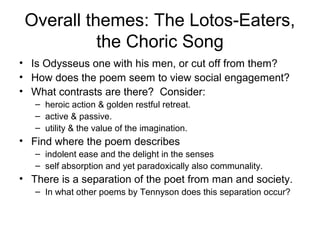 Overall themes: The Lotos-Eaters,
           the Choric Song
• Is Odysseus one with his men, or cut off from them?
• How does the poem seem to view social engagement?
• What contrasts are there? Consider:
   – heroic action & golden restful retreat.
   – active & passive.
   – utility & the value of the imagination.
• Find where the poem describes
   – indolent ease and the delight in the senses
   – self absorption and yet paradoxically also communality.
• There is a separation of the poet from man and society.
   – In what other poems by Tennyson does this separation occur?
 
