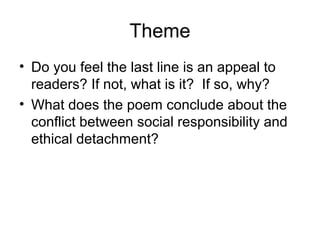 Theme
• Do you feel the last line is an appeal to
  readers? If not, what is it? If so, why?
• What does the poem conclude about the
  conflict between social responsibility and
  ethical detachment?
 