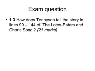 Exam question
• 1 3 How does Tennyson tell the story in
  lines 99 – 144 of ‘The Lotos-Eaters and
  Choric Song’? (21 marks)
 