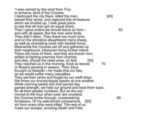 “I was carried by the wind from Troy
to Ismarus, land of the Cicones.
I destroyed the city there, killed the men,              [40]
seized their wives, and captured lots of treasure
which we divided up. I took great pains
to see that all men got an equal share.
Then I gave orders we should leave on foot—                     60
and with all speed. But the men were fools.
They didn’t listen. They drank too much wine
and on the shoreline slaughtered many sheep,
as well as shambling cows with twisted horns.
Meanwhile the Cicones set off and gathered up
their neighbours, tribesmen living further inland.
There are more of them, and they are braver men,
skilled at fighting enemies from chariots
and also, should the need arise, on foot.        [50]
They reached us in the morning, thick as leaves       70
or flowers growing in season. Then Zeus
brought us disaster—he made that our fate,
so we would suffer many casualties.
They set their ranks and fought by our swift ships.
We threw our bronze-tipped spears at one another.
While morning lasted and that sacred day
gained strength, we held our ground and beat them back,
for all their greater numbers. But as the sun
moved to the hour when oxen are unyoked,
the Cicones broke through, overpowering                         80
Achaeans. Of my well-armed companions, [60]
six from every ship were killed. The rest of us
made our escape, avoiding Death and Fate.
 