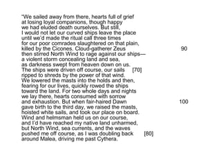 “We sailed away from there, hearts full of grief
at losing loyal companions, though happy
we had eluded death ourselves. But still,
I would not let our curved ships leave the place
until we’d made the ritual call three times
for our poor comrades slaughtered on that plain,
killed by the Cicones. Cloud-gatherer Zeus               90
then stirred North Wind to rage against our ships—
a violent storm concealing land and sea,
as darkness swept from heaven down on us.
The ships were driven off course, our sails [70]
ripped to shreds by the power of that wind.
We lowered the masts into the holds and then,
fearing for our lives, quickly rowed the ships
toward the land. For two whole days and nights
we lay there, hearts consumed with sorrow
and exhaustion. But when fair-haired Dawn                100
gave birth to the third day, we raised the masts,
hoisted white sails, and took our place on board.
Wind and helmsman held us on our course,
and I’d have reached my native land unharmed,
but North Wind, sea currents, and the waves
pushed me off course, as I was doubling back      [80]
around Malea, driving me past Cythera.
 