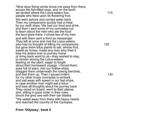 ”Nine days fierce winds drove me away from there,
across the fish-filled seas, and on the tenth
we landed where the Lotus-eaters live,               110
people who feed upon its flowering fruit.
We went ashore and carried water back.
Then my companions quickly had a meal
by our swift ships. We had our food and drink,
and then I sent some of my comrades out
to learn about the men who ate the food
the land grew there. I chose two of my men
and with them sent a third as messenger.
They left at once and met the Lotus-eaters,
who had no thought of killing my companions,        120
but gave them lotus plants to eat, whose fruit,
sweet as honey, made any man who tried it
lose his desire ever to journey home
or bring back word to us—they wished to stay,
to remain among the Lotus-eaters,
feeding on the plant, eager to forget
about their homeward voyage. I forced them,
eyes full of tears, into our hollow ships,
dragged them underneath the rowing benches,
and tied them up. Then I issued orders                130
for my other trusty comrades to embark
and sail away with speed in our fast ships,
in case another man might eat a lotus
and lose all thoughts about his journey back.
They raced on board, went to their places,
and, sitting in good order in their rows,
struck the grey sea with their oar blades.
“We sailed away from there with heavy hearts
and reached the country of the Cyclopes,

From ‘Odyssey’, book 9
 