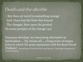  But thou art turn’d to something strange
And I have lost the links that bound
Thy changes, here upon the ground
No more partaker of thy change (40)
Tennyson develops ‘an interesting alternative to
Spiritualism … [by means of]… a long series of elegiac
lyrics in which the poet communes with his dead friend
[Hallam].’ (Daniel Brown,’Victorian Poetry and Science’ Cambridge Companion to
Victorian Poetry)
Romantics to VIctorians
 