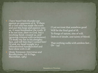 Romantics to VIctorians
 I have heard him thunder out
against an opponent of it, ‘If there
be a God who has made the earth
and put this hope and passion into
us, it must foreshadow the truth. If
it be not true, then no God, but a
mocking fiend, created us, and’
(growing crimson with excitement)
‘I’d shake my fist in his almighty
face, and tell him that I cursed him!
I’d sink my head tonight in a
chloroformed handkerchief and
have done with it all.’
 (from Tennyson: Interviews and
Recollections, (ed N Page,
Macmillan, 1983)
O yet we trust that somehow good
Will be the final goal of ill,
To Pangs of nature, sins of will,
Defects of doubt, and taints of blood;
That nothing walks with aimless feet…
(liv - 54)
 