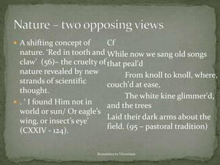 Romantics to VIctorians
 A shifting concept of
nature. ‘Red in tooth and
claw’ (56)– the cruelty of
nature revealed by new
strands of scientific
thought.
 . ‘ I found Him not in
world or sun/ Or eagle’s
wing, or insect’s eye’
(CXXIV - 124).
Cf
While now we sang old songs
that peal'd
From knoll to knoll, where,
couch'd at ease,
The white kine glimmer'd,
and the trees
Laid their dark arms about the
field. (95 – pastoral tradition)
 