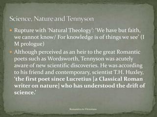  Rupture with ‘Natural Theology’: ‘We have but faith,
we cannot know/ For knowledge is of things we see’ (I
M prologue)
 Although perceived as an heir to the great Romantic
poets such as Wordsworth, Tennyson was acutely
aware of new scientific discoveries. He was according
to his friend and contemporary, scientist T.H. Huxley,
‘the first poet since Lucretius [a Classical Roman
writer on nature] who has understood the drift of
science.’
Romantics to VIctorians
 