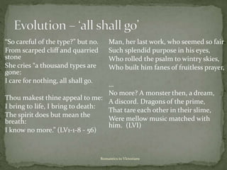 Romantics to VIctorians
“So careful of the type?” but no.
From scarped cliff and quarried
stone
She cries “a thousand types are
gone:
I care for nothing, all shall go.
Thou makest thine appeal to me:
I bring to life, I bring to death:
The spirit does but mean the
breath:
I know no more.” (LV1-1-8 - 56)
Man, her last work, who seemed so fair
Such splendid purpose in his eyes,
Who rolled the psalm to wintry skies,
Who built him fanes of fruitless prayer,
…
No more? A monster then, a dream,
A discord. Dragons of the prime,
That tare each other in their slime,
Were mellow music matched with
him. (LVI)
 