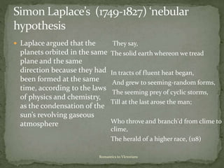 Romantics to VIctorians
 Laplace argued that the
planets orbited in the same
plane and the same
direction because they had
been formed at the same
time, according to the laws
of physics and chemistry,
as the condensation of the
sun’s revolving gaseous
atmosphere
They say,
The solid earth whereon we tread
In tracts of fluent heat began,
And grew to seeming-random forms,
The seeming prey of cyclic storms,
Till at the last arose the man;
Who throve and branch'd from clime to
clime,
The herald of a higher race, (118)
 
